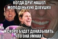 когда друг нашел молоденькую девушку и скоро будет доказывать, что она умная )