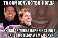 то самое чувство, когда бывшая телка парня все еще сохнет по нему, а ему похуй