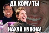 да кому ты нахуй нужна!