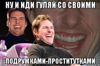 ну и иди гуляй со своими подружками-проститутками