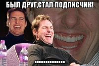 был друг,стал подписчик! ..............