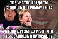 то чувство когда ты ставишь по грамму теста а твои друзья думают что ты ебашишь в натурашку