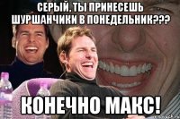 серый, ты принесешь шуршанчики в понедельник??? конечно макс!