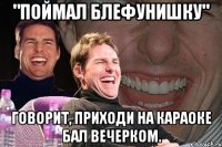 "поймал блефунишку" говорит, приходи на караоке бал вечерком.