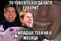 то чувсвто когда катя говорит что младше тебя на 4 месяца