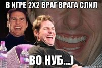 в игре 2х2 враг врага слил во нуб...)