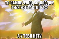 то самое чувство, когда у тебя есть автограф а у тебя нету