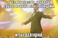 то самое чувство, когда ты собрал кровать плоскогубцами. и ты девушка.
