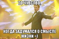 то чувство, когда задумался о смысле жизни =)