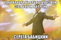 пока ванька на работе,чувствую себя богом на трени серёга бабицкий