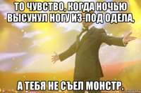 то чувство, когда ночью высунул ногу из-под одела, а тебя не съел монстр.