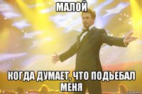 малой когда думает, что подьебал меня