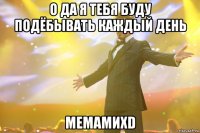 о да я тебя буду подёбывать каждый день мемамиxd