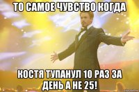 то самое чувство когда костя тупанул 10 раз за день а не 25!