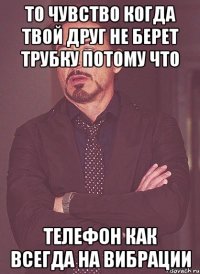 то чувство когда твой друг не берет трубку потому что телефон как всегда на вибрации