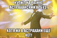купил на рынке астраханский арбуз. хотя их в астрахани ещё нет!