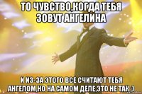 то чувство,когда тебя зовут ангелина и из-за этого все считают тебя ангелом,но на самом деле,это не так ;)