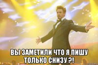  вы заметили что я пишу только снизу ?!