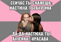 -сейчас ты скажешь: настюха, ты ахуенна -да-да, настюха, ты ахуенна! -красава