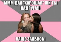 ммм даа "харошая" жи ты падруга!!! ваще заябись!