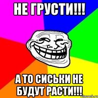 не грусти!!! а то сиськи не будут расти!!!