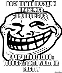 вася помой посуду и приберись ,пропылесось будь человеченой : твой брат витя ,ушёл на работу