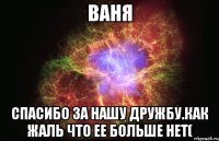 ваня спасибо за нашу дружбу.как жаль что ее больше нет(