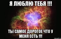 я люблю тебя !!! ты самое дорогое что у меня есть !!!