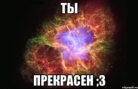 ты прекрасен ;3