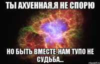 ты ахуенная,я не спорю но быть вместе-нам тупо не судьба...