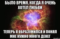 было время, когда я очень хотел любви теперь я образумился и понял мне нужно много денег