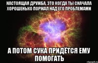 настоящая дружба, это когда ты сначала хорошенько поржал над его проблемами а потом сука придётся ему помогать