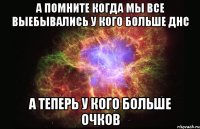 а помните когда мы все выебывались у кого больше днс а теперь у кого больше очков