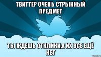 твиттер очень стрынный предмет ты ждешь отклики,а их все ещё нет