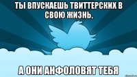 ты впускаешь твиттерских в свою жизнь, а они анфоловят тебя