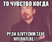 то чувство когда pf,sk gjvtyznm t,exe. hfcrkflre///