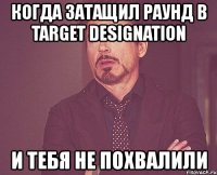 когда затащил раунд в target designation и тебя не похвалили