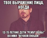 твое выражение лица, когда 13-15 летние дети "режут вены" во имя "вечной любви"