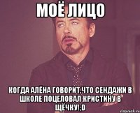 моё лицо когда алёна говорит,что сендажи в школе поцеловал кристину в щёчку!;d