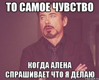 то самое чувство когда алена спрашивает что я делаю