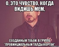 о, это чувство, когда видишь мем, созданный тобой, в группе "провинциальный талдыкорган"