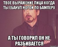 твоё выражение лица когда ты ебанул ногой по бамперу а ты говорил он не разбивается