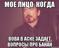 мое лицо, когда вова в аске задает вопросы про банан