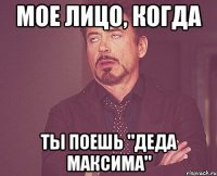 мое лицо, когда ты поешь "деда максима"