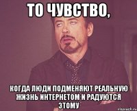 то чувство, когда люди подменяют реальную жизнь интернетом и радуются этому