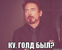  ку, голд был?