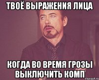 твоё выражения лица когда во время грозы выключить комп