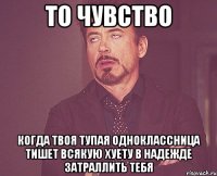 то чувство когда твоя тупая одноклассница тишет всякую хуету в надежде затраллить тебя