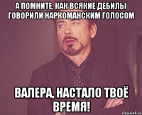 а помните, как всякие дебилы говорили наркоманским голосом валера, настало твоё время!