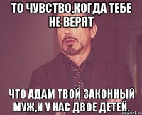 то чувство,когда тебе не верят что адам твой законный муж,и у нас двое детей.